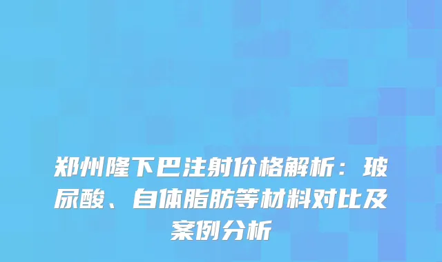 郑州隆下巴注射价格解析:玻尿酸、自体脂肪等材料对比及案例分析