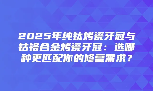 2025年纯钛烤瓷牙冠与钴铬合金烤瓷牙冠:选哪种更匹配你的修复需求?