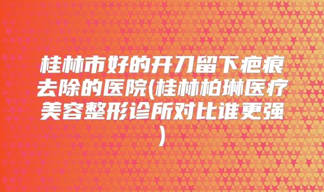 桂林市好的开刀留下疤痕去除的医院(桂林柏琳医疗美容整形诊所对比谁更强)