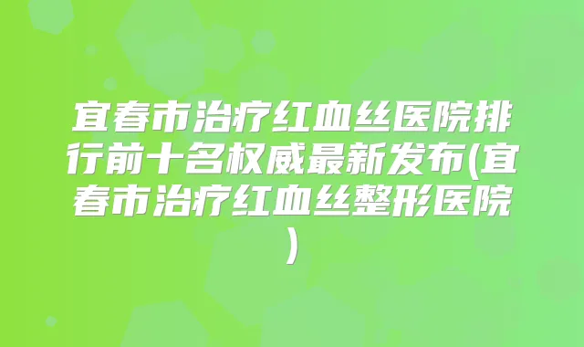 宜春市红血丝医院排行前十名新发布(宜春市红血丝整形医院)
