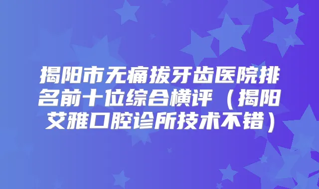 揭阳市拔牙齿医院排名前十位综合横评（揭阳艾雅口腔诊所技术不错）