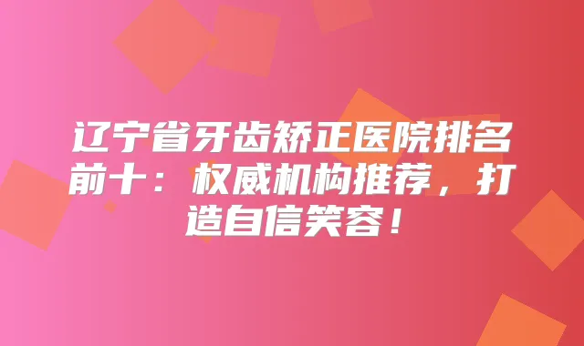 辽宁省牙齿矫正医院排名前十：机构推荐，打造自信笑容！