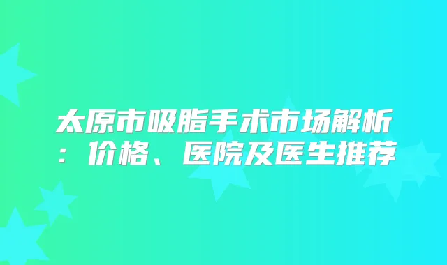 太原市吸脂手术市场解析：价格、医院及医生推荐