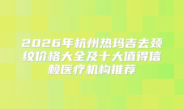 2026年杭州热玛吉去颈纹价格大全及十大值得信赖医疗机构推荐