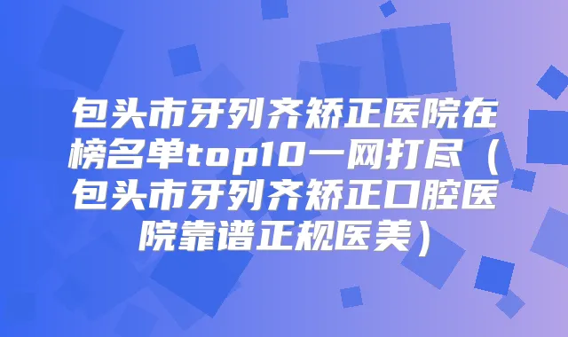 包头市牙列齐矫正医院在榜名单top10一网打尽（包头市牙列齐矫正口腔医院靠谱正规医美）