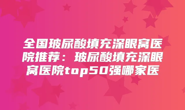 全国玻尿酸填充深眼窝医院推荐：玻尿酸填充深眼窝医院top50强哪家医
