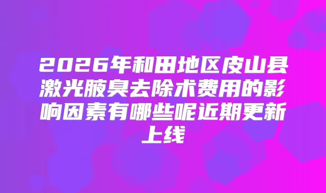 2026年和田地区皮山县激光腋臭去除术费用的影响因素有哪些呢近期更新上线