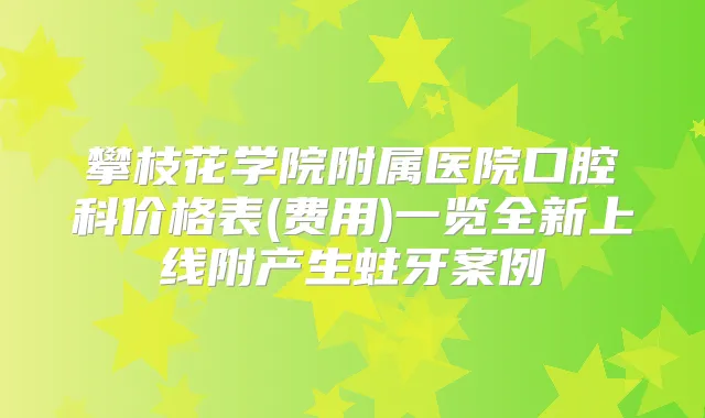 攀枝花学院附属医院口腔科价格表(费用)一览全新上线附产生蛀牙案例