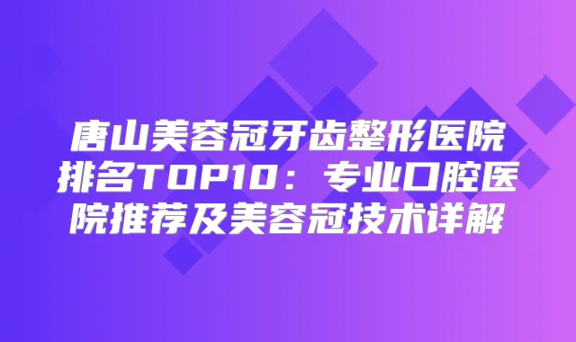 唐山美容冠牙齿整形医院排名TOP10:专业口腔医院推荐及美容冠技术详解