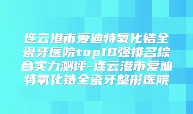 连云港市爱迪特氧化锆全瓷牙医院top10强排名综合实力测评-连云港市爱迪特氧化锆全瓷牙整形医院
