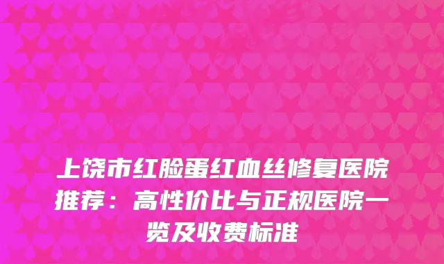 上饶市红脸蛋红血丝修复医院推荐：高性价比与正规医院一览及收费标准