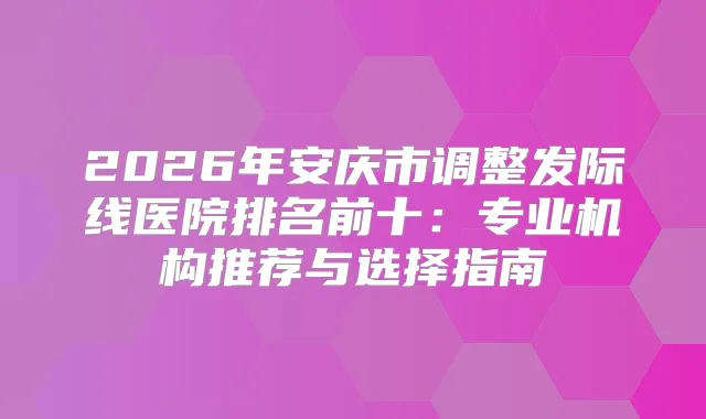 2026年安庆市调整发际线医院排名前十：专业机构推荐与选择指南