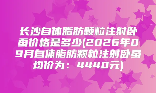 长沙自体脂肪颗粒注射卧蚕价格是多少(2026年09月自体脂肪颗粒注射卧蚕均价为：4440元)