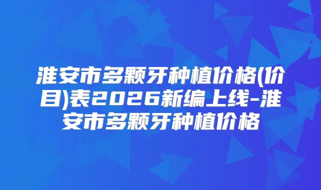 淮安市多颗牙种植价格(价目)表2026新编上线-淮安市多颗牙种植价格