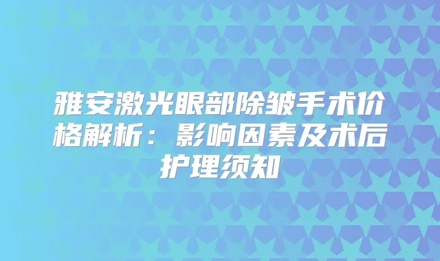 雅安激光眼部除皱手术价格解析：影响因素及术后护理须知