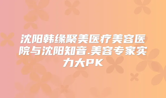 沈阳韩缘聚美医疗美容医院与沈阳知音.美容专家实力大PK