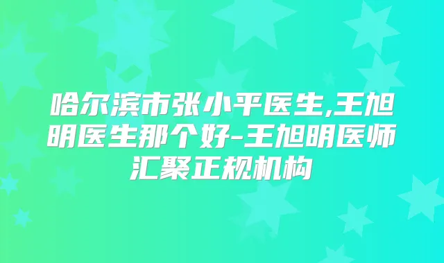 哈尔滨市张小平医生,王旭明医生那个好-王旭明医师汇聚正规机构