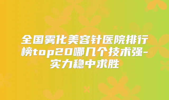 全国雾化美容针医院排行榜top20哪几个技术强-实力稳中求胜