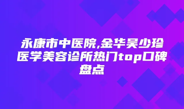 永康市中医院,金华吴少珍医学美容诊所热门top口碑盘点