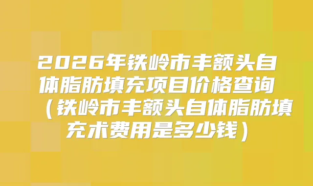 2026年铁岭市丰额头自体脂肪填充项目价格查询（铁岭市丰额头自体脂肪填充术费用是多少钱）