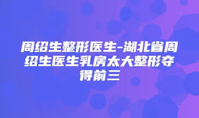 周绍生整形医生-湖北省周绍生医生乳房太大整形夺得前三