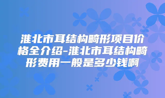 淮北市耳结构畸形项目价格全介绍-淮北市耳结构畸形费用一般是多少钱啊