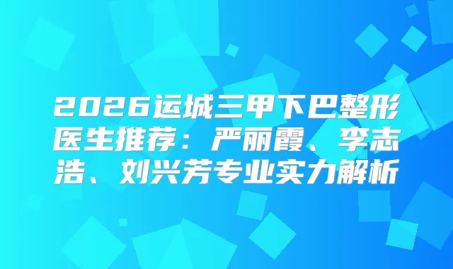 2026运城三甲下巴整形医生推荐：严丽霞、李志浩、刘兴芳专业实力解析