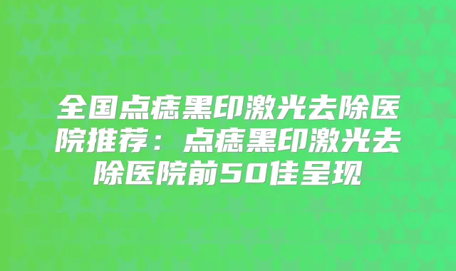 全国点痣黑印激光去除医院推荐:点痣黑印激光去除医院前50佳呈现