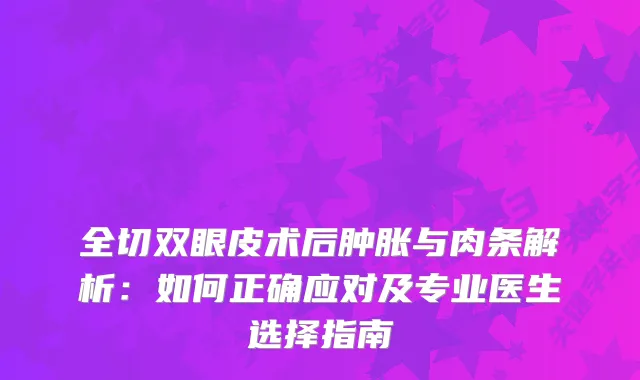 全切双眼皮术后肿胀与肉条解析：如何正确应对及专业医生选择指南