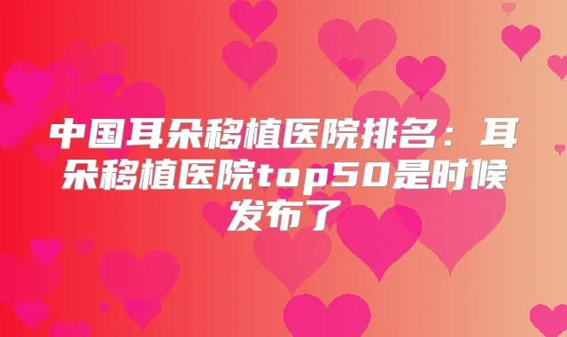 中国耳朵移植医院排名：耳朵移植医院top50是时候发布了
