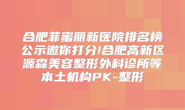 合肥菲蜜丽新医院排名榜公示邀你打分!合肥高新区源森美容整形外科诊所等本土机构PK-整形