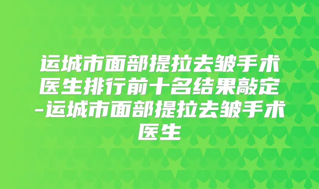 运城市面部提拉去皱手术医生排行前十名结果敲定-运城市面部提拉去皱手术医生