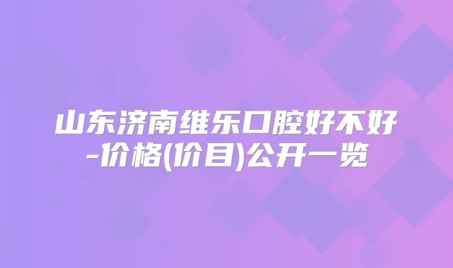山东济南维乐口腔好不好-价格(价目)公开一览