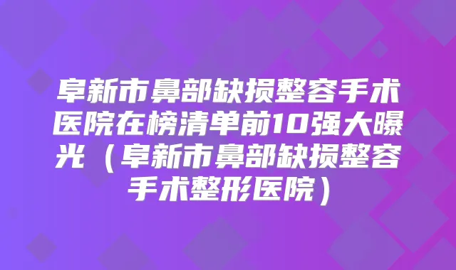 阜新市鼻部缺损整容手术医院在榜清单前10强大曝光(阜新市鼻部缺损整容手术整形医院)