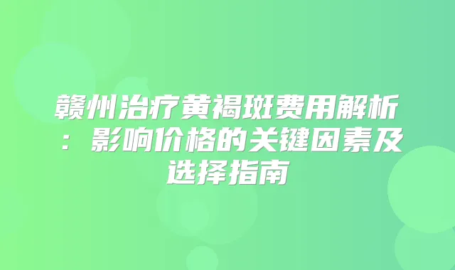 赣州黄褐斑费用解析：影响价格的关键因素及选择指南