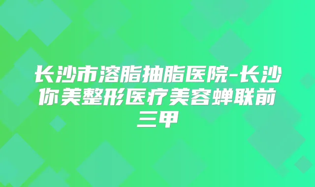长沙市溶脂抽脂医院-长沙你美整形医疗美容蝉联前三甲