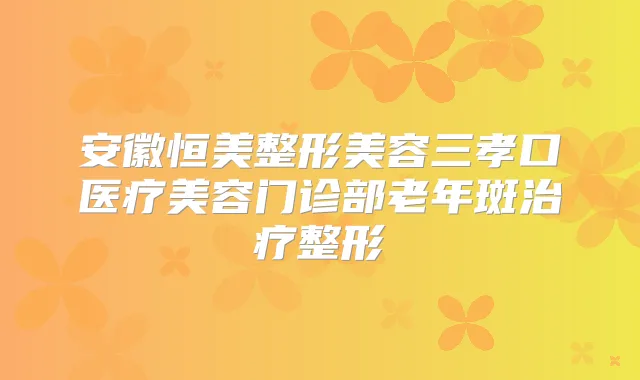 安徽恒美整形美容三孝口医疗美容门诊部老年斑整形
