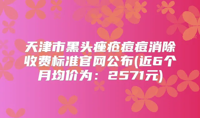 天津市黑头痤疮痘痘消除收费标准官网公布(近6个月均价为：2571元)