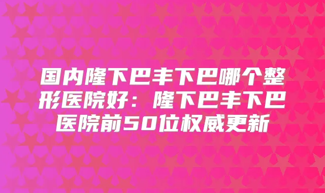 国内隆下巴丰下巴哪个整形医院好：隆下巴丰下巴医院前50位更新