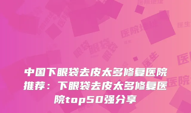 中国下眼袋去皮太多修复医院推荐：下眼袋去皮太多修复医院top50强分享