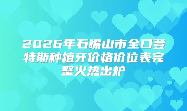 2026年石嘴山市全口登特斯种植牙价格价位表完整火热出炉