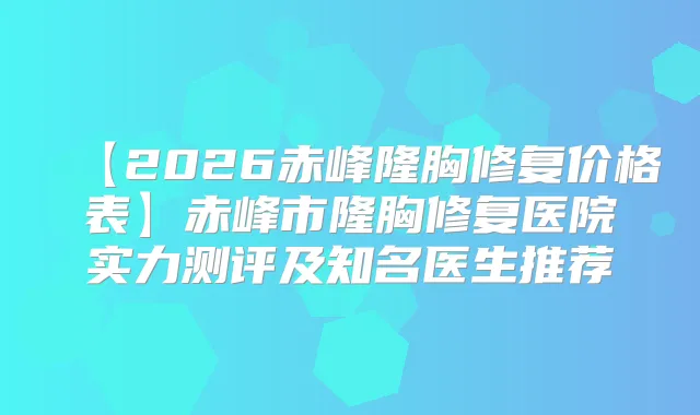 【2026赤峰隆胸修复价格表】赤峰市隆胸修复医院实力测评及知名医生推荐