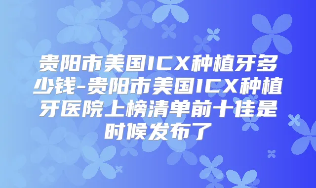 贵阳市美国ICX种植牙多少钱-贵阳市美国ICX种植牙医院上榜清单前十佳是时候发布了