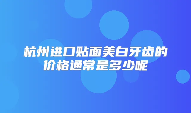 杭州进口贴面美白牙齿的价格通常是多少呢