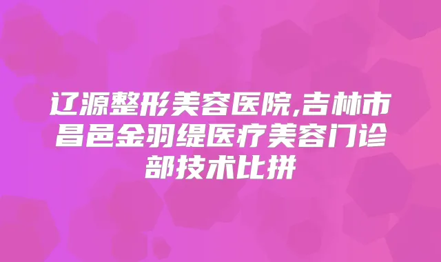 辽源整形美容医院,吉林市昌邑金羽缇医疗美容门诊部技术比拼