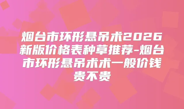 烟台市环形悬吊术2026新版价格表种草推荐-烟台市环形悬吊术术一般价钱贵不贵