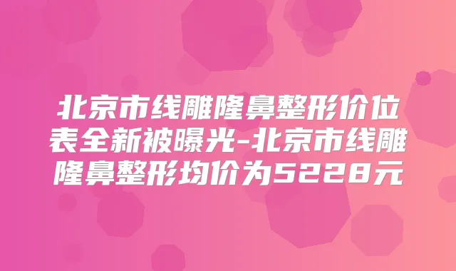 北京市线雕隆鼻整形价位表全新被曝光-北京市线雕隆鼻整形均价为5228元