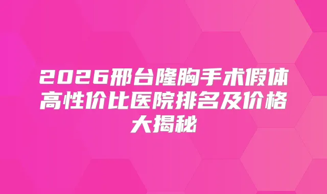2026邢台隆胸手术假体高性价比医院排名及价格大揭秘