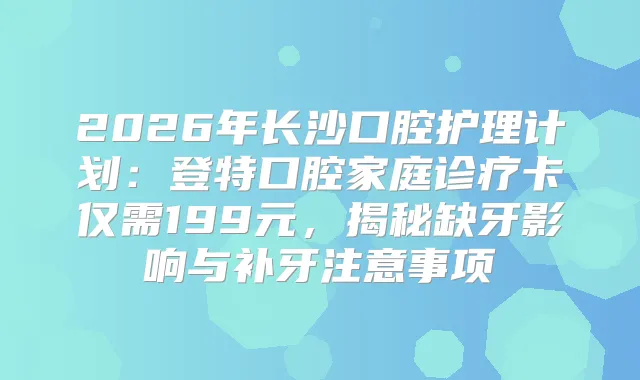 2026年长沙口腔护理计划：登特口腔家庭诊疗卡仅需199元，揭秘缺牙影响与补牙注意事项