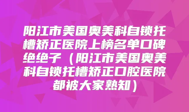 阳江市美国奥美科自锁托槽矫正医院上榜名单口碑绝绝子（阳江市美国奥美科自锁托槽矫正口腔医院都被大家熟知）